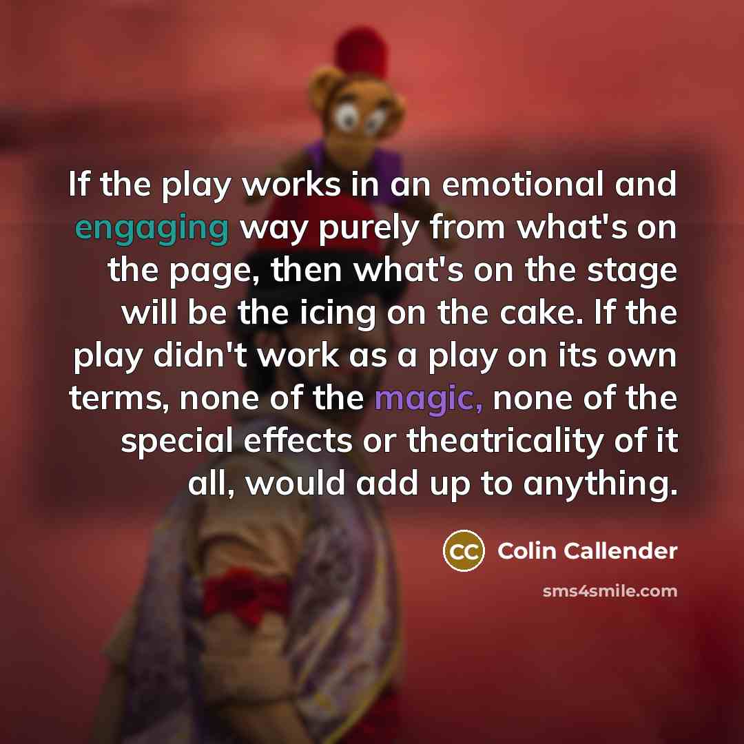 “If the play works in an emotional and engaging way purely from what's on the page, then what's on the stage will be the icing on the cake. If the play didn't work as a play on its own terms, none of the magic, none of the special effects or theatricality of it all, would add up to anything.” quote by Colin Callender