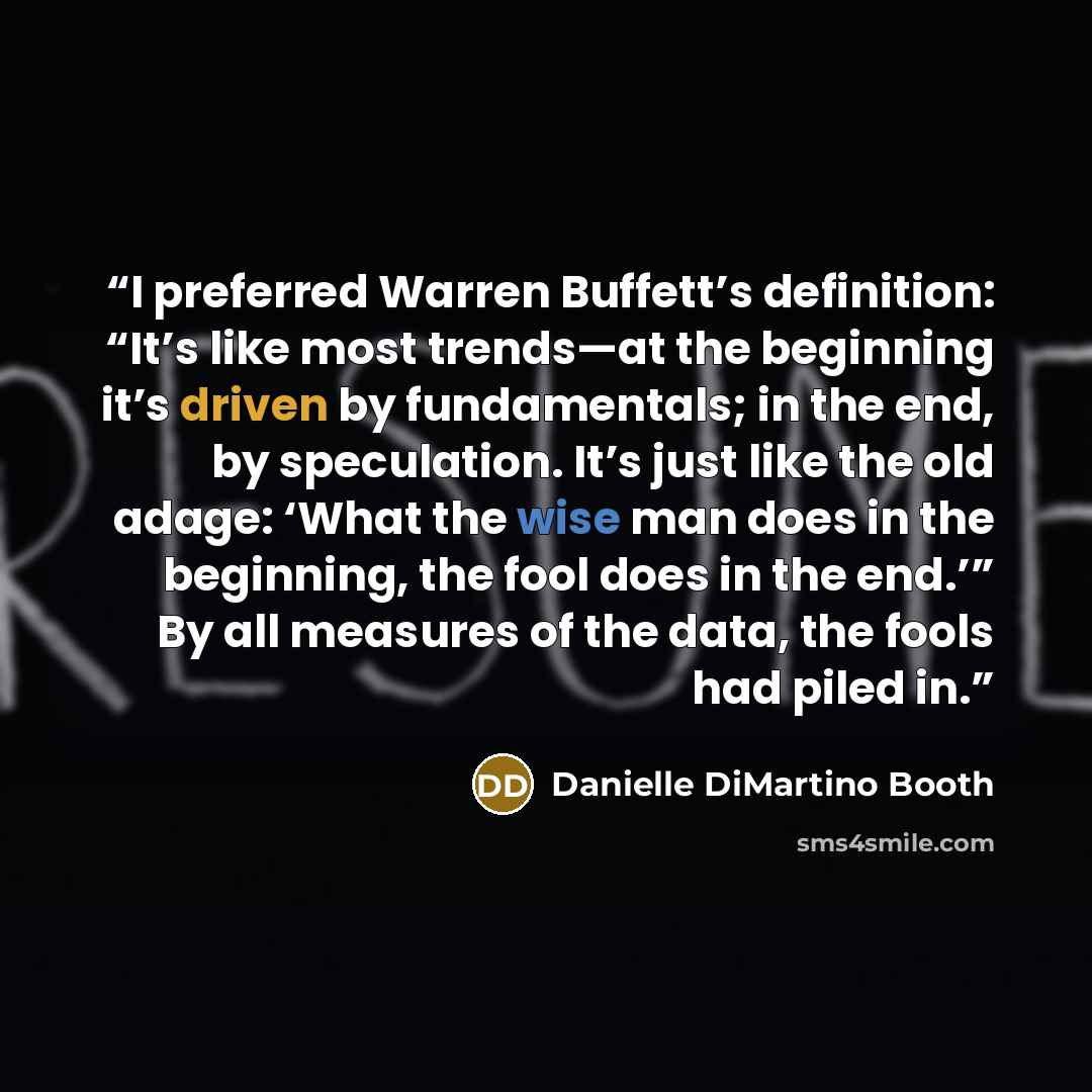 “I preferred Warren Buffett’s definition: “It’s like most trends—at the beginning it’s driven by fundamentals; in the end, by speculation. It’s just like the old adage: ‘What the wise man does in the beginning, the fool does in the end.’” By all measures of the data, the fools had piled in.” quote by Danielle DiMartino Booth