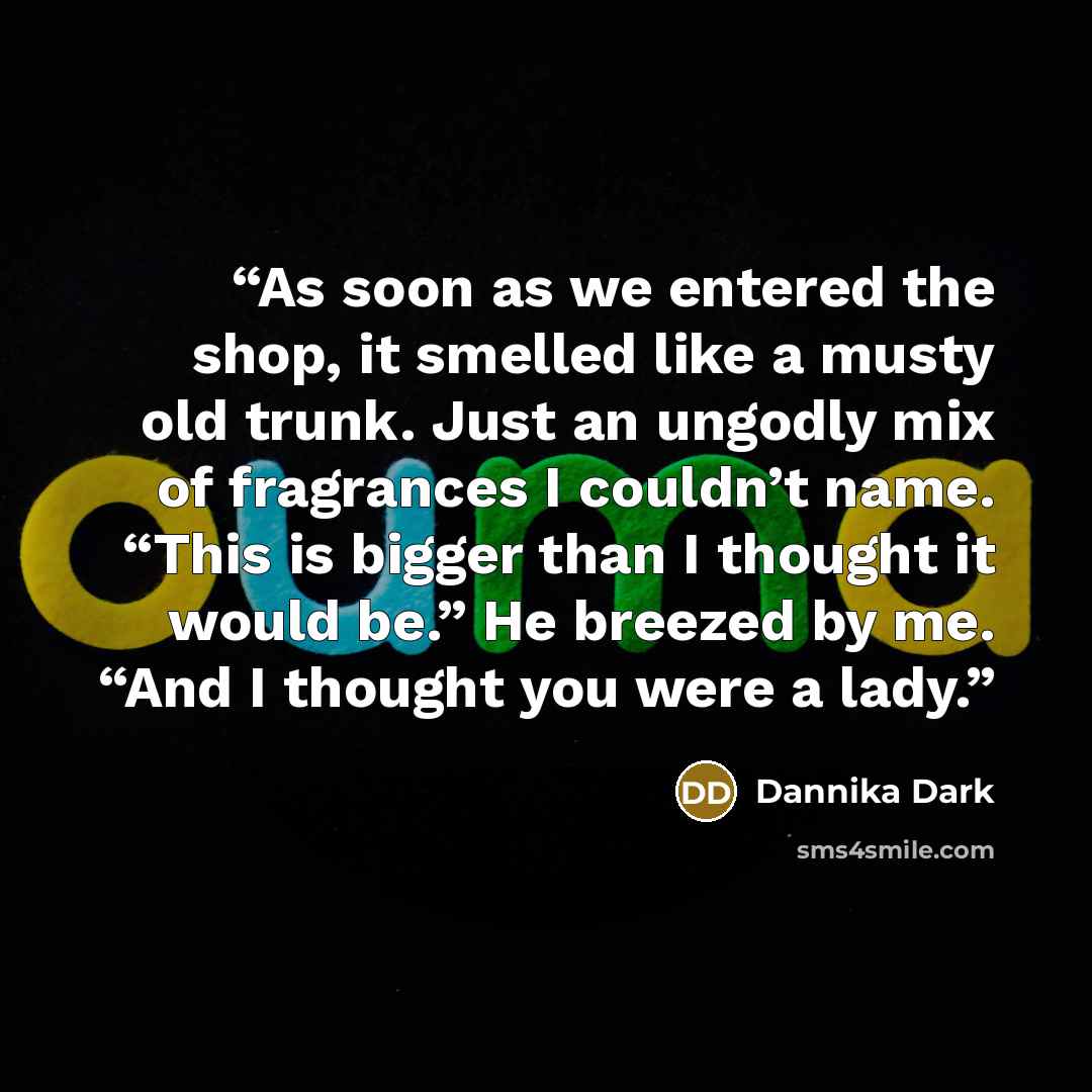 “As soon as we entered the shop, it smelled like a musty old trunk. Just an ungodly mix of fragrances I couldn’t name. “This is bigger than I thought it would be.” He breezed by me. “And I thought you were a lady.” quote by Dannika Dark
