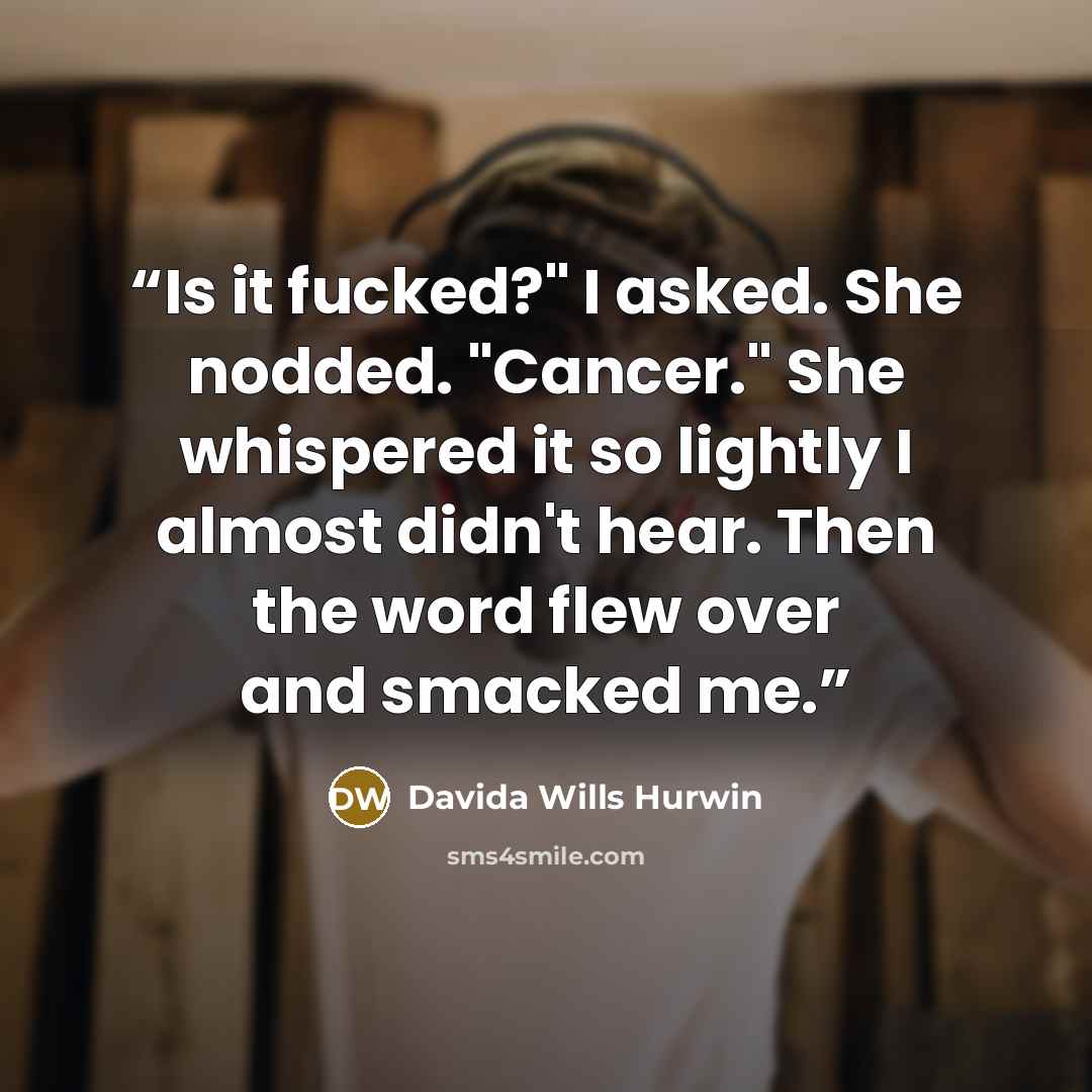 “Is it fucked?" I asked. She nodded. "Cancer." She whispered it so lightly I almost didn't hear. Then the word flew over and smacked me.” quote by Davida Wills Hurwin