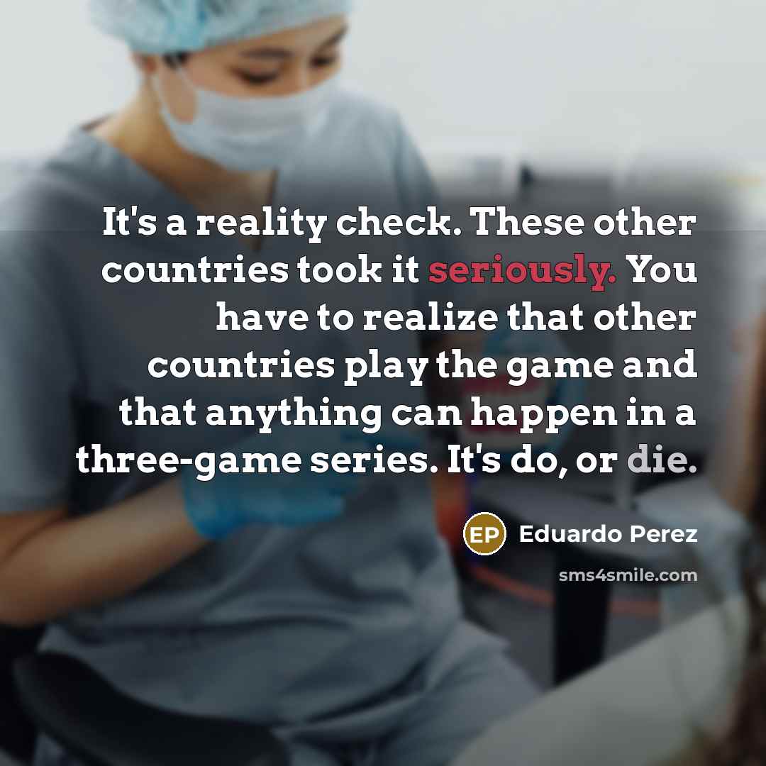 “It's a reality check. These other countries took it seriously. You have to realize that other countries play the game and that anything can happen in a three-game series. It's do, or die.” quote by Eduardo Perez
