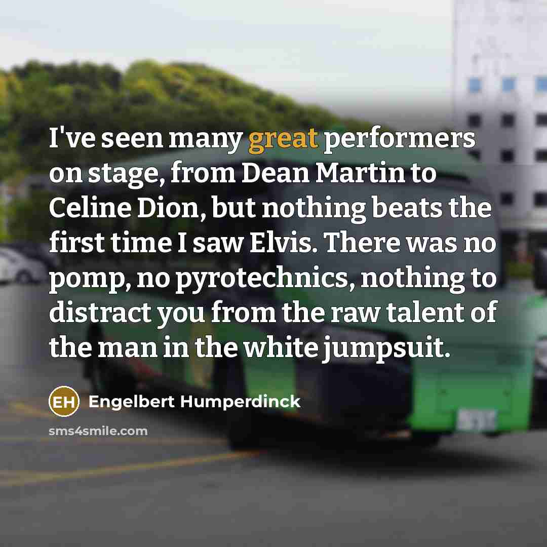 “I've seen many great performers on stage, from Dean Martin to Celine Dion, but nothing beats the first time I saw Elvis. There was no pomp, no pyrotechnics, nothing to distract you from the raw talent of the man in the white jumpsuit.” quote by Engelbert Humperdinck