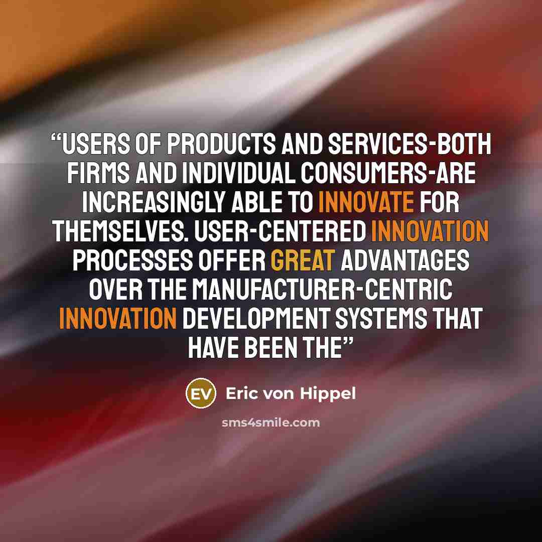 “users of products and services-both firms and individual consumers-are increasingly able to innovate for themselves. User-centered innovation processes offer great advantages over the manufacturer-centric innovation development systems that have been the” quote by Eric von Hippel