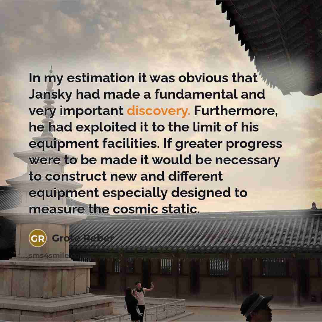 “In my estimation it was obvious that Jansky had made a fundamental and very important discovery. Furthermore, he had exploited it to the limit of his equipment facilities. If greater progress were to be made it would be necessary to construct new and different equipment especially designed to…” quote by Grote Reber