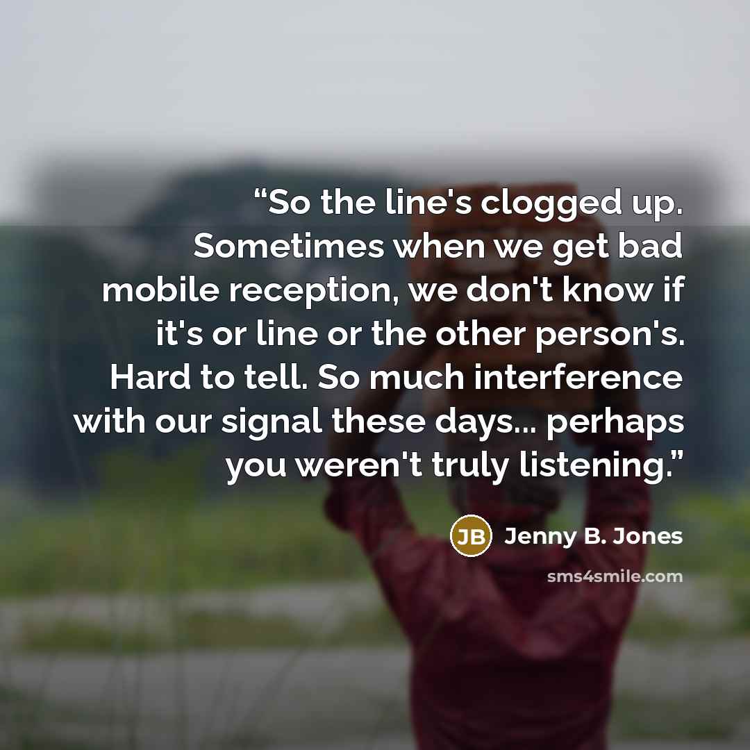 “So the line's clogged up. Sometimes when we get bad mobile reception, we don't know if it's or line or the other person's. Hard to tell. So much interference with our signal these days... perhaps you weren't truly listening.” quote by Jenny B. Jones