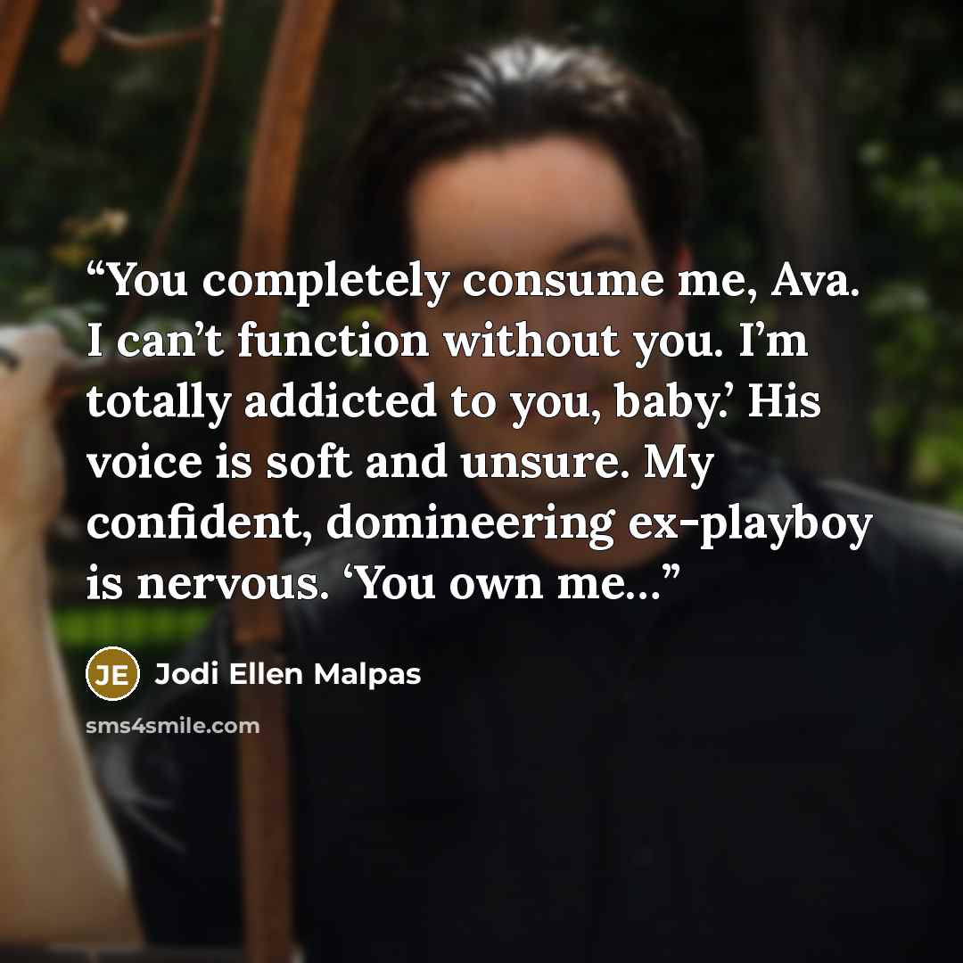 “You completely consume me, Ava. I can’t function without you. I’m totally addicted to you, baby.’ His voice is soft and unsure. My confident, domineering ex-playboy is nervous. ‘You own me…” quote by Jodi Ellen Malpas