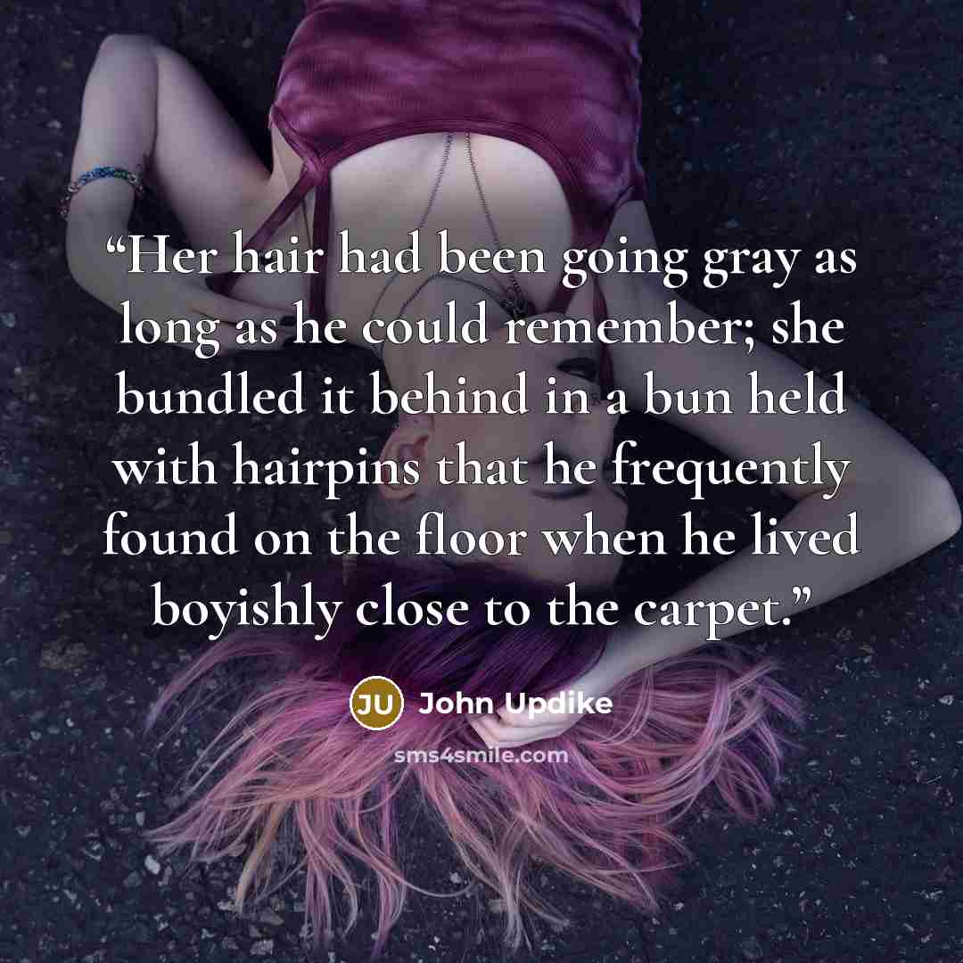 “Her hair had been going gray as long as he could remember; she bundled it behind in a bun held with hairpins that he frequently found on the floor when he lived boyishly close to the carpet.” quote by John Updike