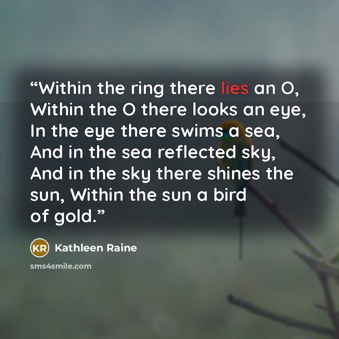 “Within the ring there lies an O, Within the O there looks an eye, In the eye there swims a sea, And in the sea reflected sky, And in the sky there shines the sun, Within the sun a bird of gold.” quote by Kathleen Raine
