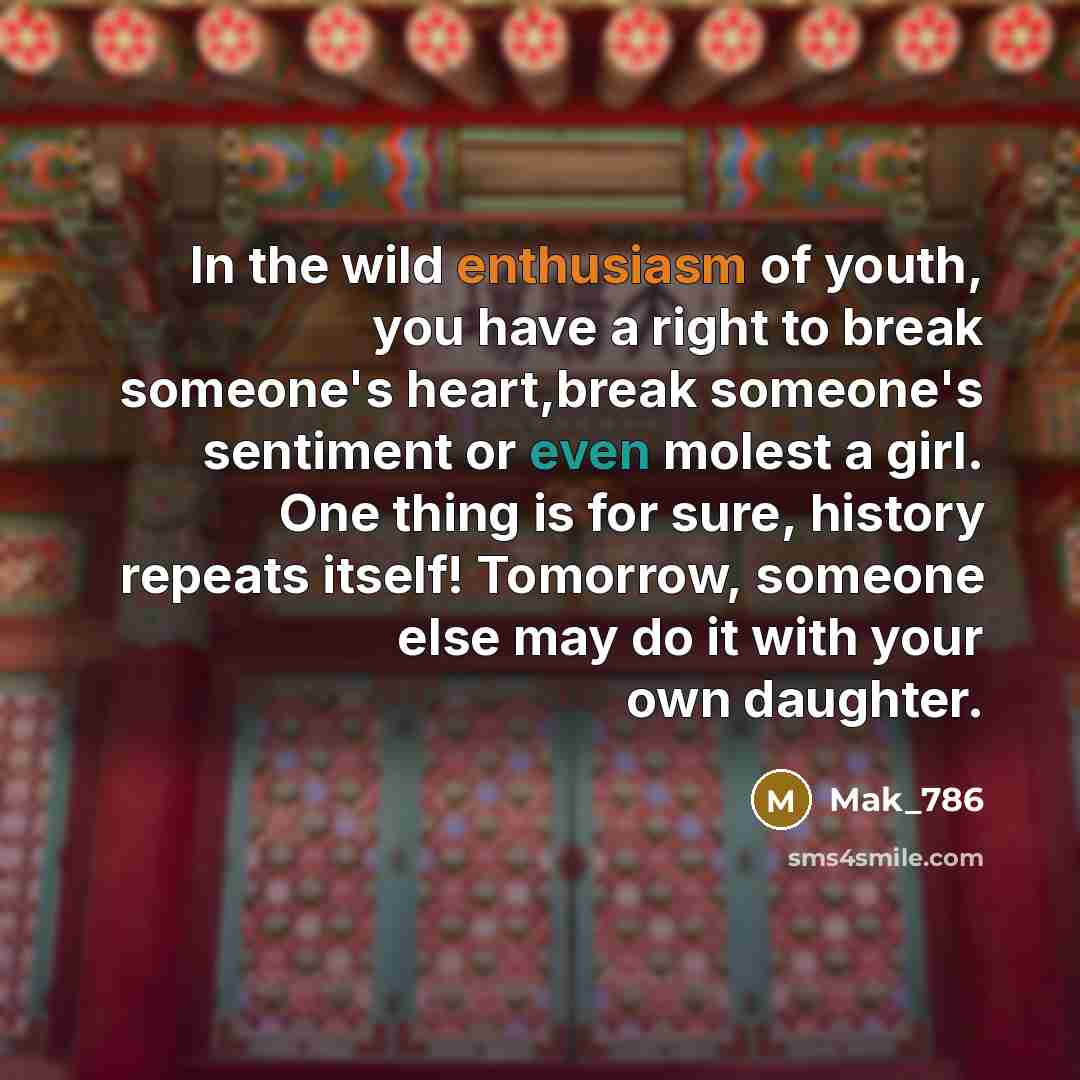 “In the wild enthusiasm of youth, you have a right to break someone's heart,break someone's sentiment or even molest a girl. One thing is for sure, history repeats itself! Tomorrow, someone else may do it with your own daughter.” quote by Mak_786