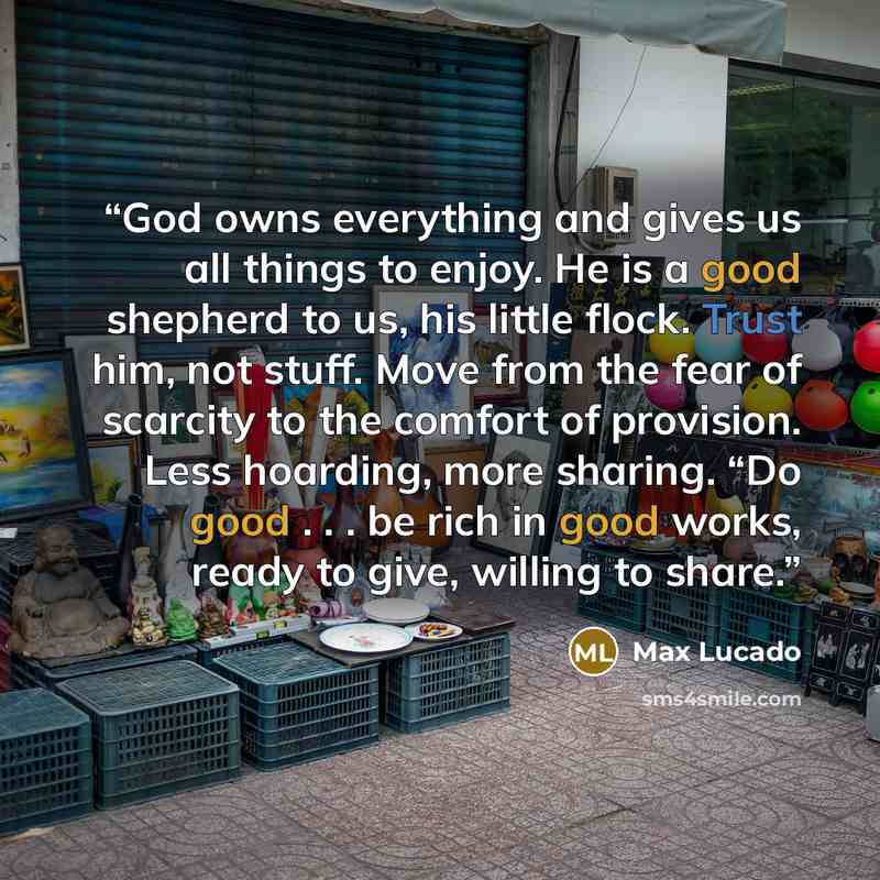 “God owns everything and gives us all things to enjoy. He is a good shepherd to us, his little flock. Trust him, not stuff. Move from the fear of scarcity to the comfort of provision. Less hoarding, more sharing. “Do good . . . be rich in good works, ready to give, willing to share.” quote by Max Lucado