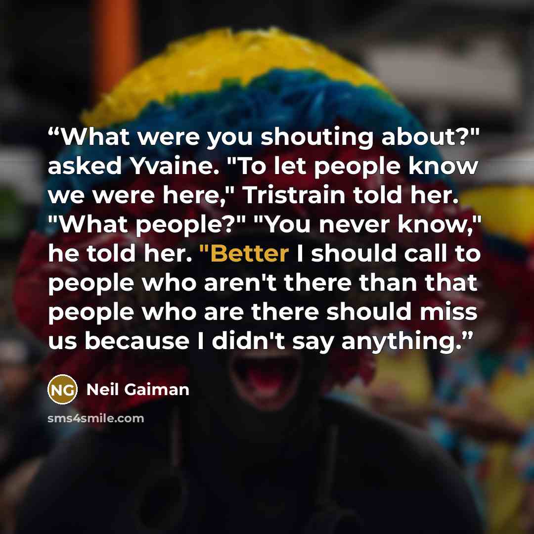 “What were you shouting about?" asked Yvaine. "To let people know we were here," Tristrain told her. "What people?" "You never know," he told her. "Better I should call to people who aren't there than that people who are there should miss us because I didn't say anything.” quote by Neil Gaiman