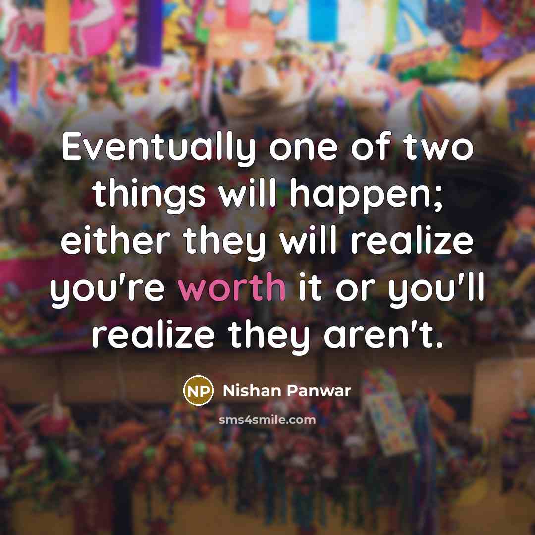 “Eventually one of two things will happen; either they will realize you're worth it or you'll realize they aren't.” quote by Nishan Panwar