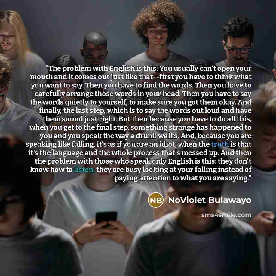 “The problem with English is this: You usually can't open your mouth and it comes out just like that--first you have to think what you want to say. Then you have to find the words. Then you have to carefully arrange those words in your head. Then you have to say the words quietly to yourself, to…” quote by NoViolet Bulawayo