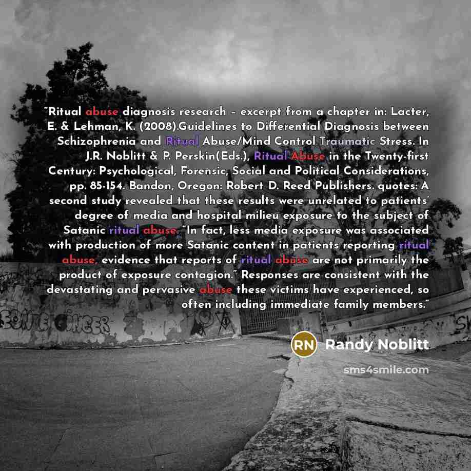 “Ritual abuse diagnosis research – excerpt from a chapter in: Lacter, E. & Lehman, K. (2008).Guidelines to Differential Diagnosis between Schizophrenia and Ritual Abuse/Mind Control Traumatic Stress. In J.R. Noblitt & P. Perskin(Eds.), Ritual Abuse in the Twenty-first Century: Psychological…” quote by Randy Noblitt