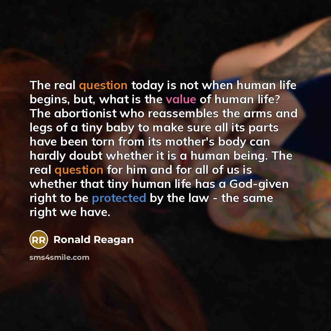 “The real question today is not when human life begins, but, what is the value of human life? The abortionist who reassembles the arms and legs of a tiny baby to make sure all its parts have been torn from its mother's body can hardly doubt whether it is a human being. The real question for him and…” quote by Ronald Reagan