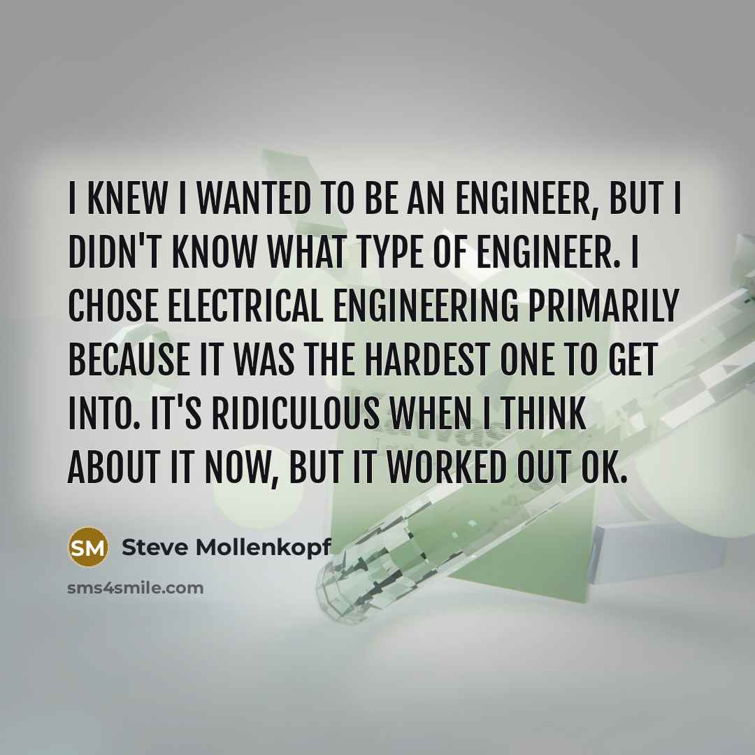 “I knew I wanted to be an engineer, but I didn't know what type of engineer. I chose electrical engineering primarily because it was the hardest one to get into. It's ridiculous when I think about it now, but it worked out OK.” quote by Steve Mollenkopf