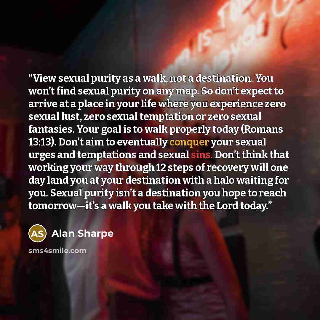 “View sexual purity as a walk, not a destination. You won’t find sexual purity on any map. So don’t expect to arrive at a place in your life where you experience zero sexual lust, zero sexual temptation or zero sexual fantasies. Your goal is to walk properly today (Romans 13:13). Don’t aim to…” quote by Alan Sharpe