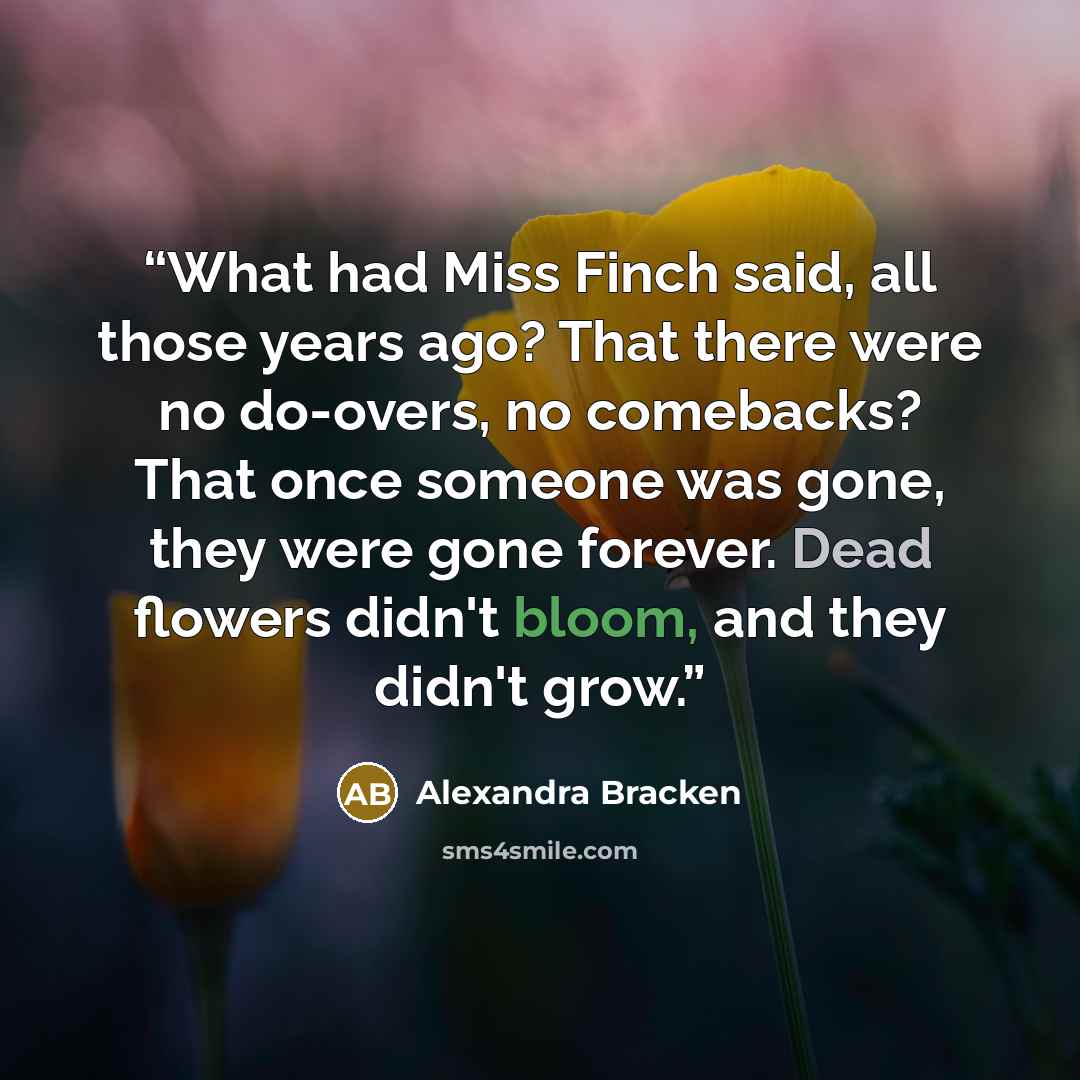 “What had Miss Finch said, all those years ago? That there were no do-overs, no comebacks? That once someone was gone, they were gone forever. Dead flowers didn't bloom, and they didn't grow.” quote by Alexandra Bracken