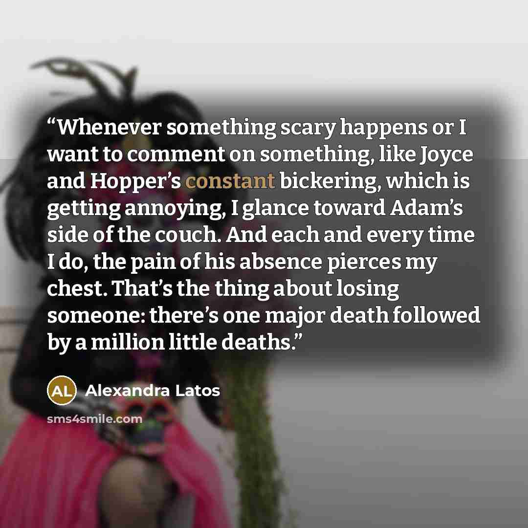 “Whenever something scary happens or I want to comment on something, like Joyce and Hopper’s constant bickering, which is getting annoying, I glance toward Adam’s side of the couch. And each and every time I do, the pain of his absence pierces my chest. That’s the thing about losing someone…” quote by Alexandra Latos