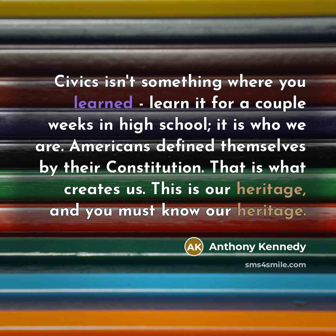 “Civics isn't something where you learned - learn it for a couple weeks in high school; it is who we are. Americans defined themselves by their Constitution. That is what creates us. This is our heritage, and you must know our heritage.” quote by Anthony Kennedy