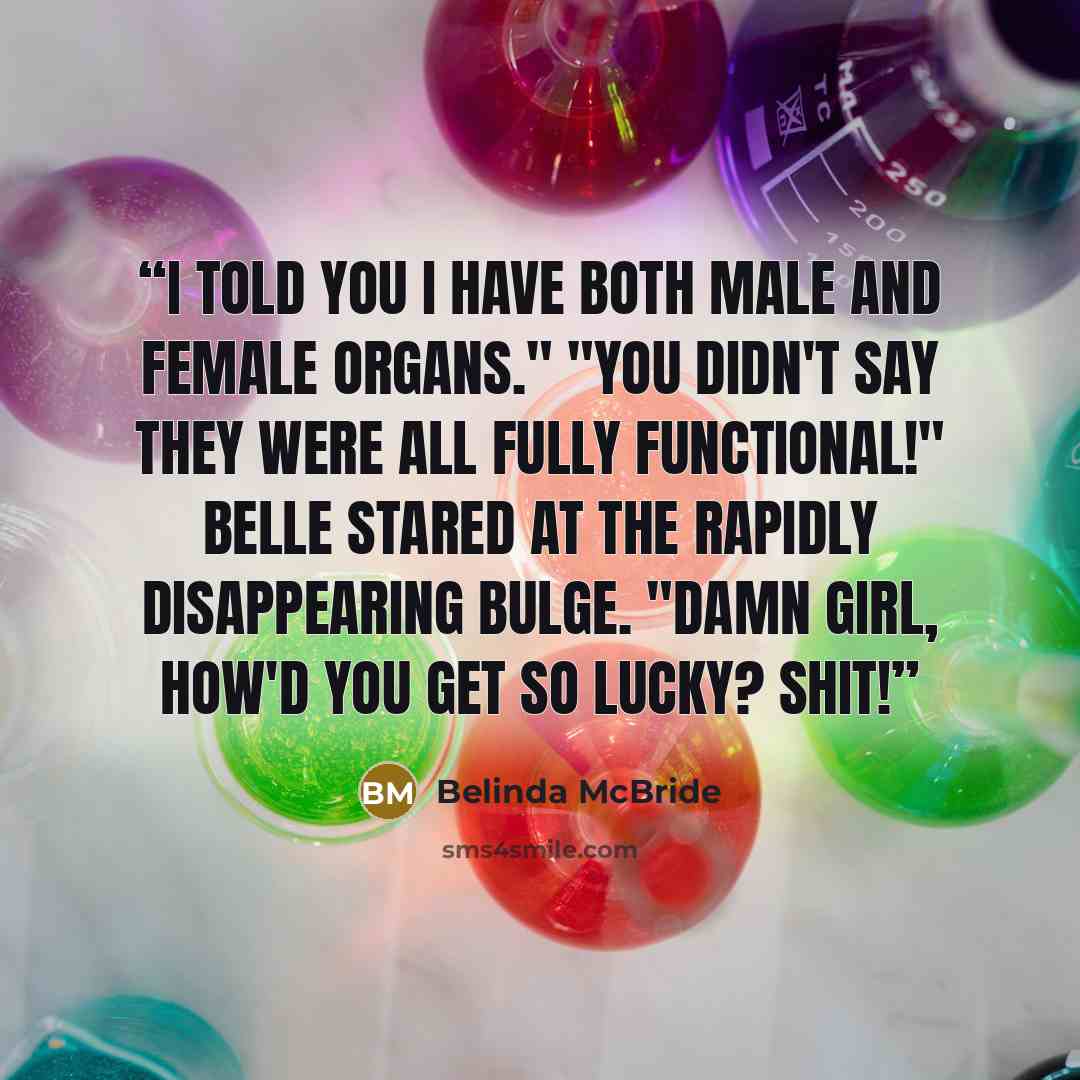 “I told you I have both male and female organs." "You didn't say they were all fully functional!" Belle stared at the rapidly disappearing bulge. "Damn girl, how'd you get so lucky? Shit!” quote by Belinda McBride