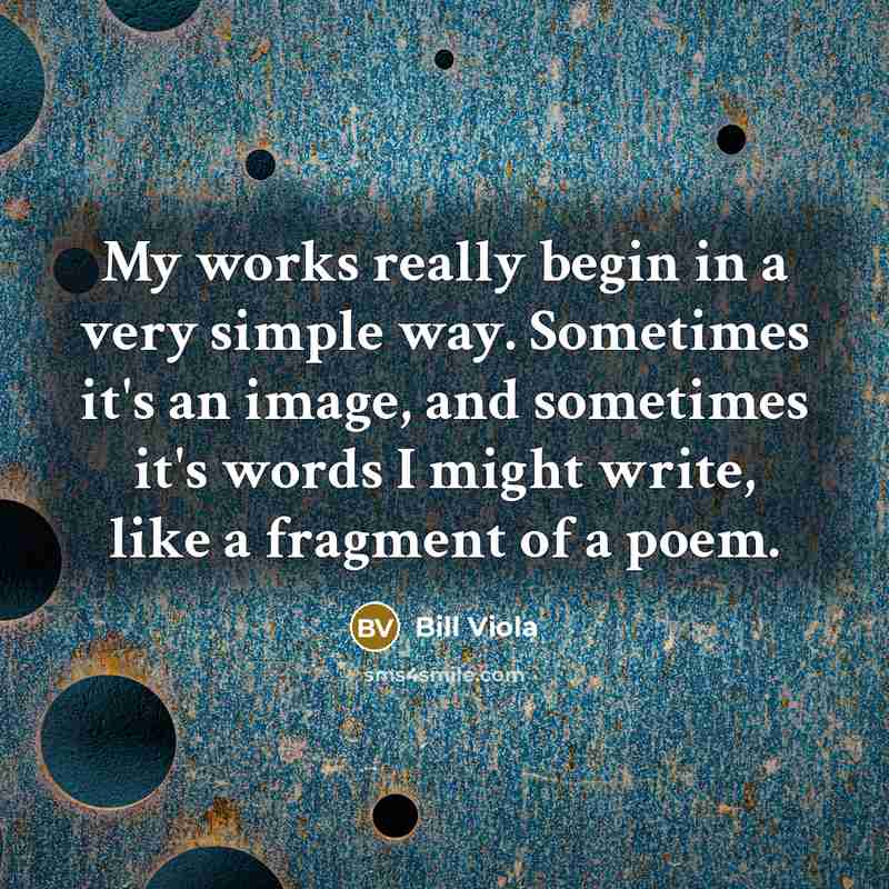 “My works really begin in a very simple way. Sometimes it's an image, and sometimes it's words I might write, like a fragment of a poem.” quote by Bill Viola
