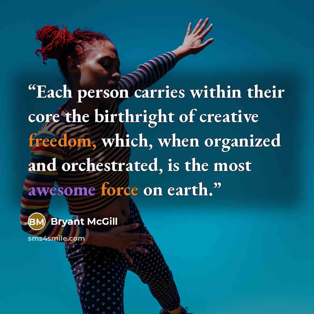 “Each person carries within their core the birthright of creative freedom, which, when organized and orchestrated, is the most awesome force on earth.” quote by Bryant McGill