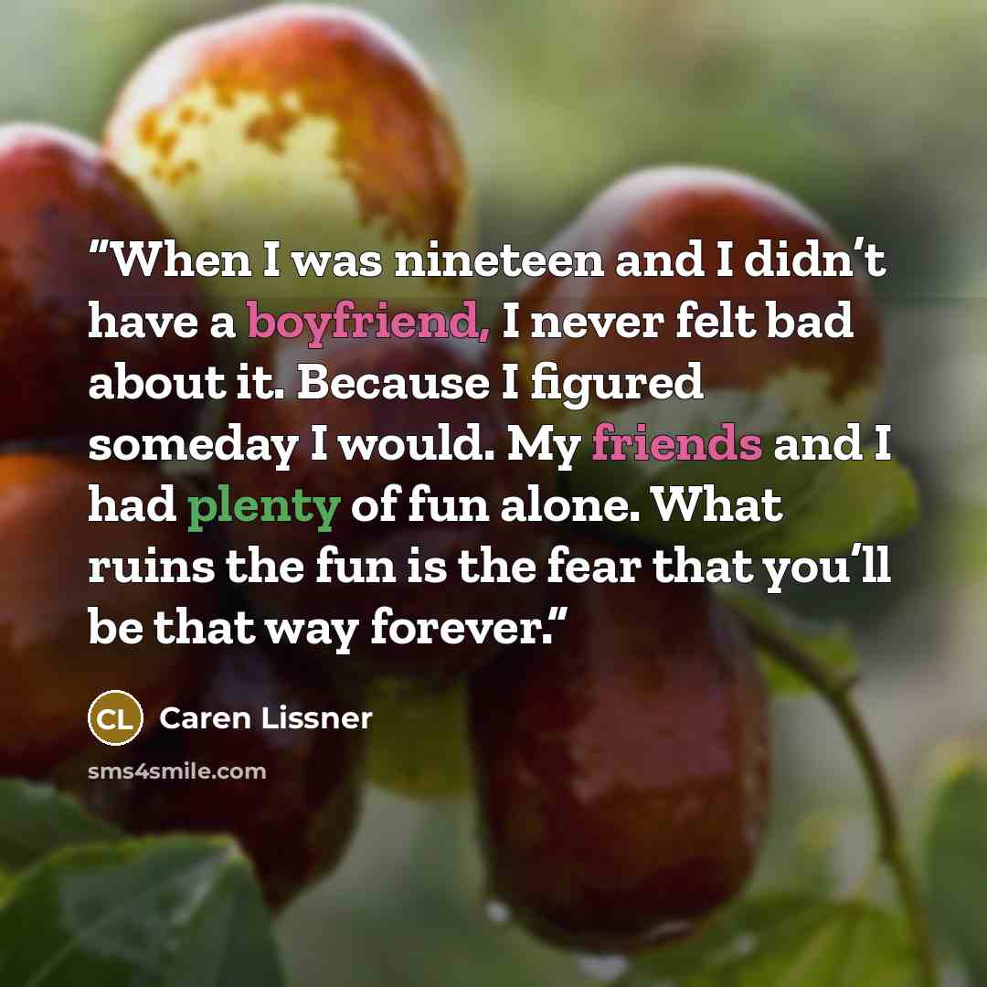 “When I was nineteen and I didn’t have a boyfriend, I never felt bad about it. Because I figured someday I would. My friends and I had plenty of fun alone. What ruins the fun is the fear that you’ll be that way forever.” quote by Caren Lissner