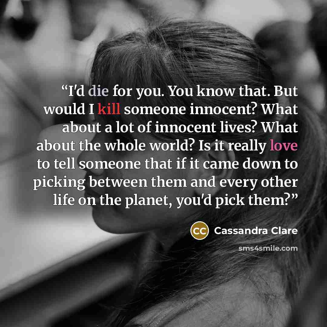 “I'd die for you. You know that. But would I kill someone innocent? What about a lot of innocent lives? What about the whole world? Is it really love to tell someone that if it came down to picking between them and every other life on the planet, you'd pick them?” quote by Cassandra Clare
