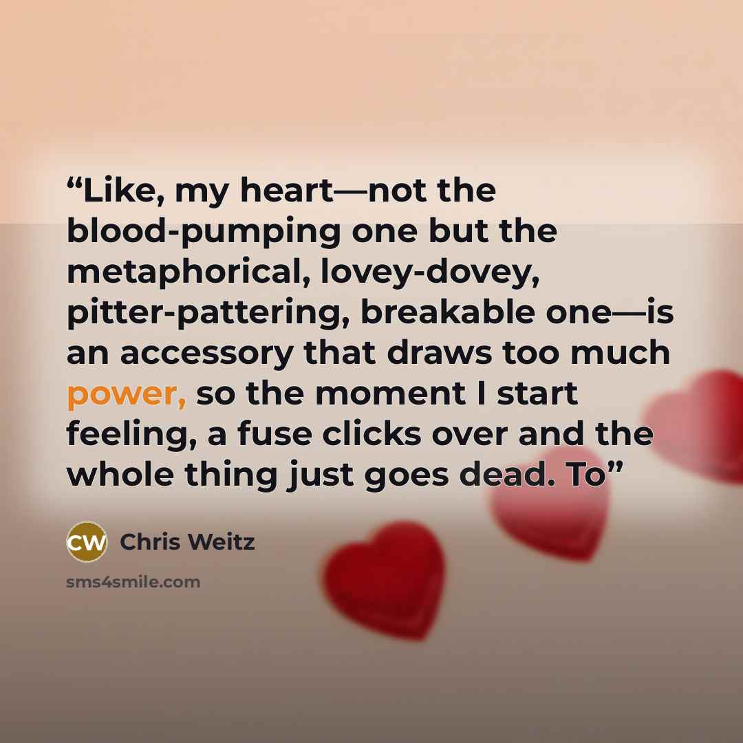 “Like, my heart—not the blood-pumping one but the metaphorical, lovey-dovey, pitter-pattering, breakable one—is an accessory that draws too much power, so the moment I start feeling, a fuse clicks over and the whole thing just goes dead. To” quote by Chris Weitz