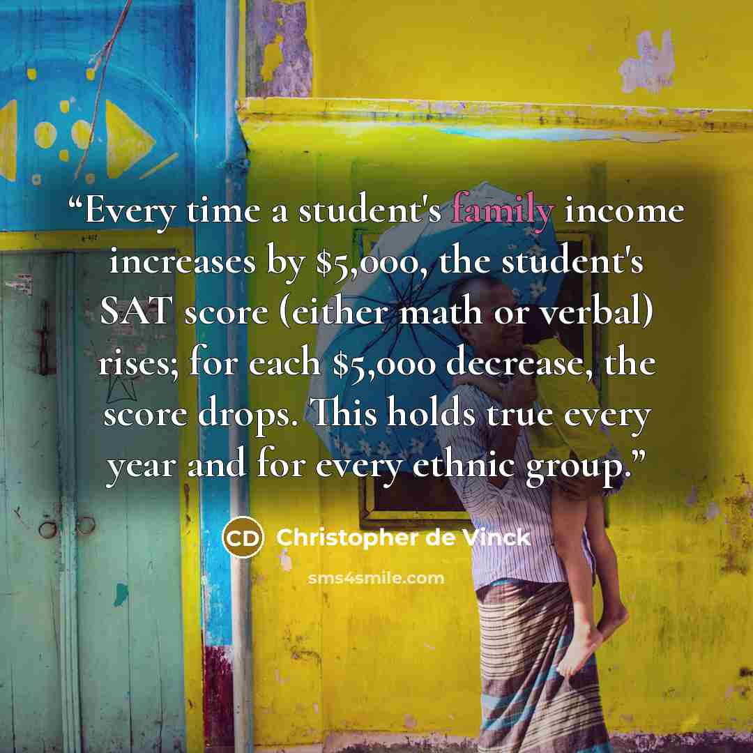 “Every time a student's family income increases by $5,000, the student's SAT score (either math or verbal) rises; for each $5,000 decrease, the score drops. This holds true every year and for every ethnic group.” quote by Christopher de Vinck
