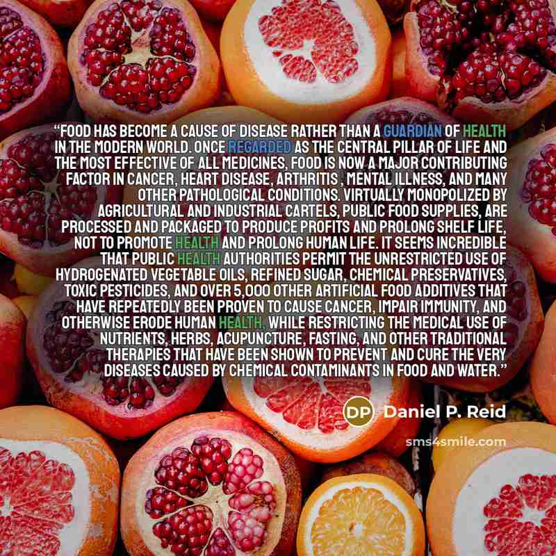 “Food has become a cause of disease rather than a guardian of health in the modern world. Once regarded as the central pillar of life and the most effective of all medicines, food is now a major contributing factor in cancer, heart disease, arthritis , mental illness, and many other pathological…” quote by Daniel P. Reid