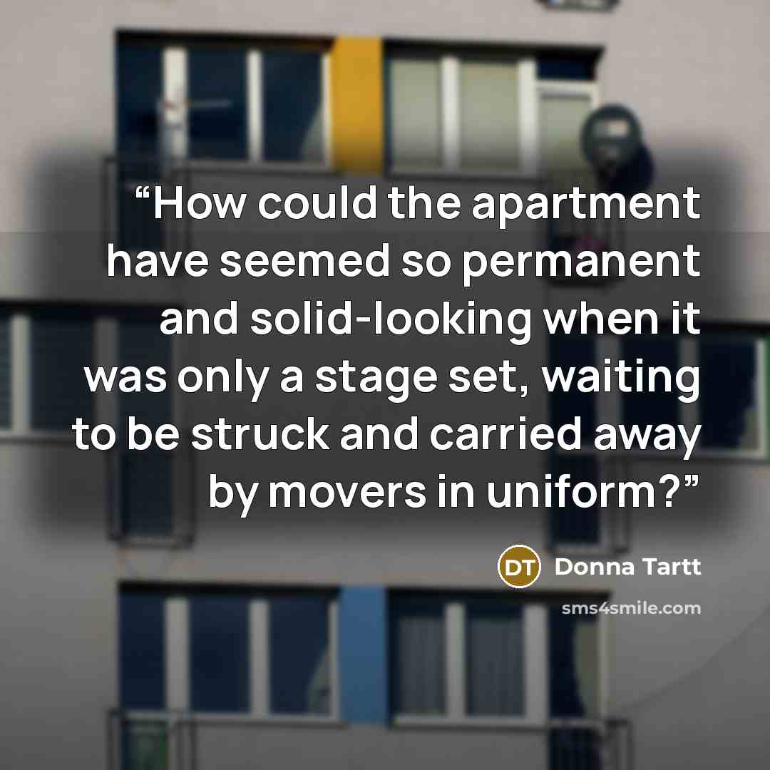 “How could the apartment have seemed so permanent and solid-looking when it was only a stage set, waiting to be struck and carried away by movers in uniform?” quote by Donna Tartt