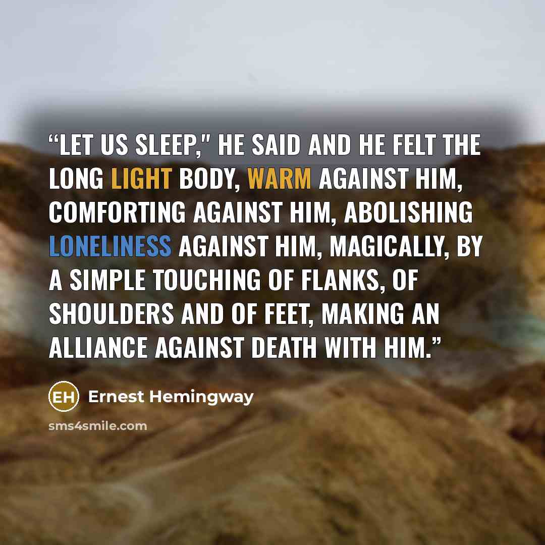 “let us sleep," he said and he felt the long light body, warm against him, comforting against him, abolishing loneliness against him, magically, by a simple touching of flanks, of shoulders and of feet, making an alliance against death with him.” quote by Ernest Hemingway