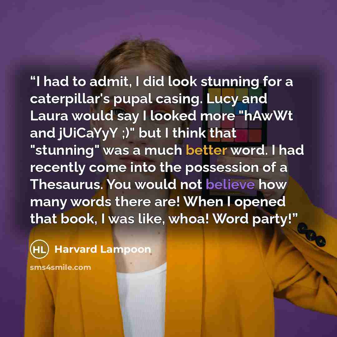 “I had to admit, I did look stunning for a caterpillar's pupal casing. Lucy and Laura would say I looked more "hAwWt and jUiCaYyY ;)" but I think that "stunning" was a much better word. I had recently come into the possession of a Thesaurus. You would not believe how many words there are! When I…” quote by Harvard Lampoon
