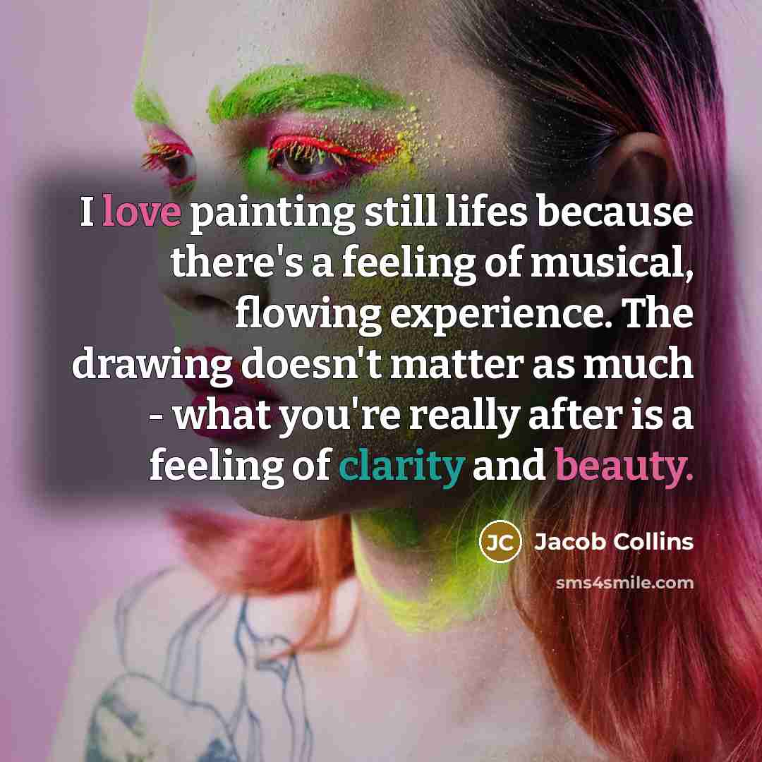“I love painting still lifes because there's a feeling of musical, flowing experience. The drawing doesn't matter as much - what you're really after is a feeling of clarity and beauty.” quote by Jacob Collins