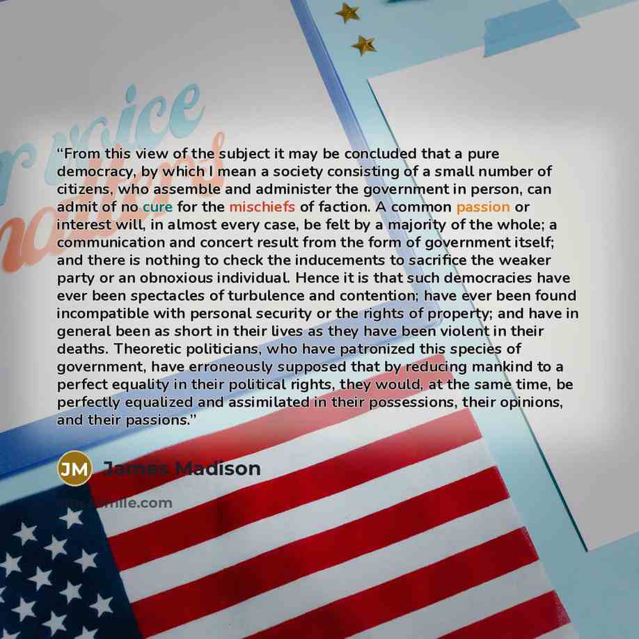 “From this view of the subject it may be concluded that a pure democracy, by which I mean a society consisting of a small number of citizens, who assemble and administer the government in person, can admit of no cure for the mischiefs of faction. A common passion or interest will, in almost every…” quote by James Madison