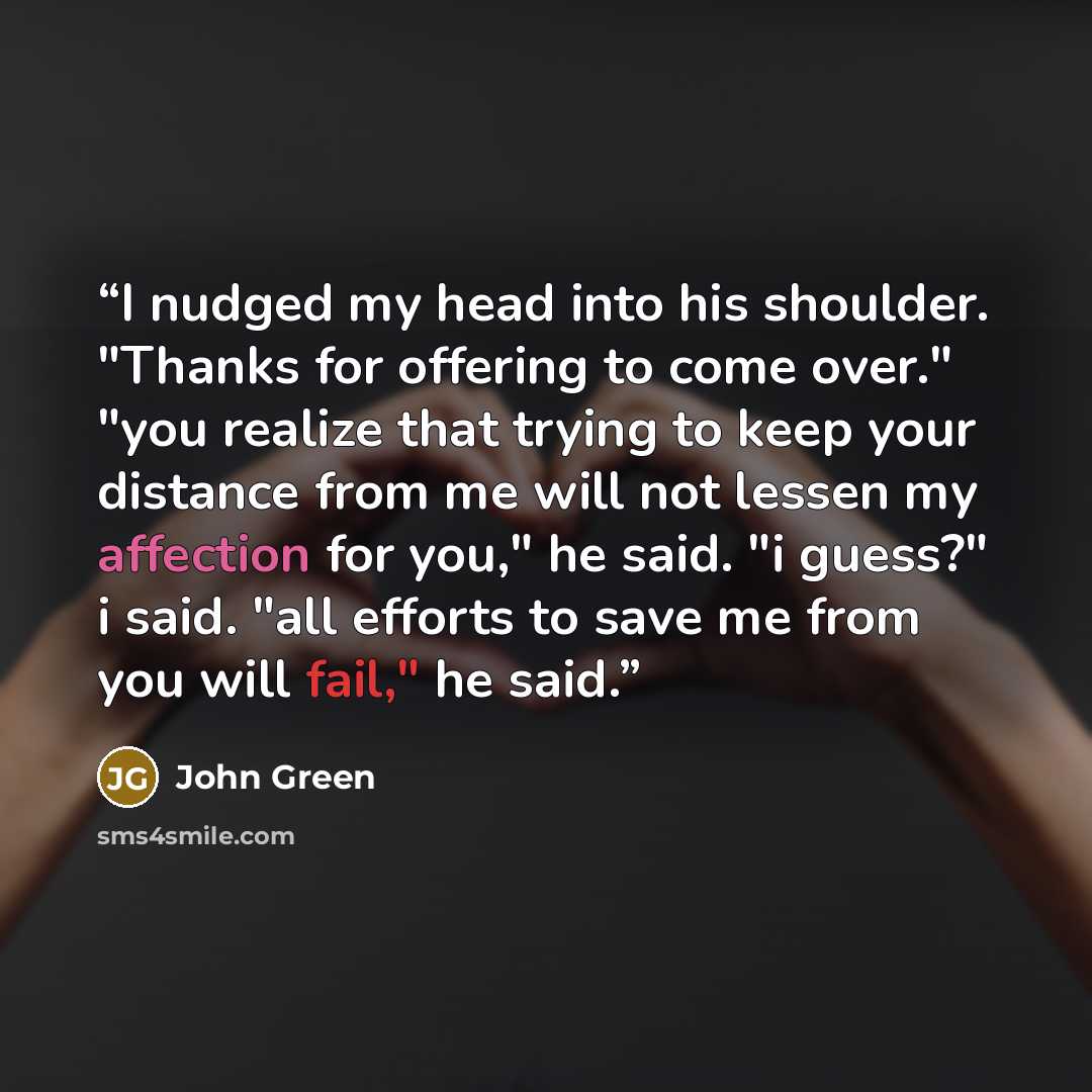 “I nudged my head into his shoulder. "Thanks for offering to come over." "you realize that trying to keep your distance from me will not lessen my affection for you," he said. "i guess?" i said. "all efforts to save me from you will fail," he said.” quote by John Green