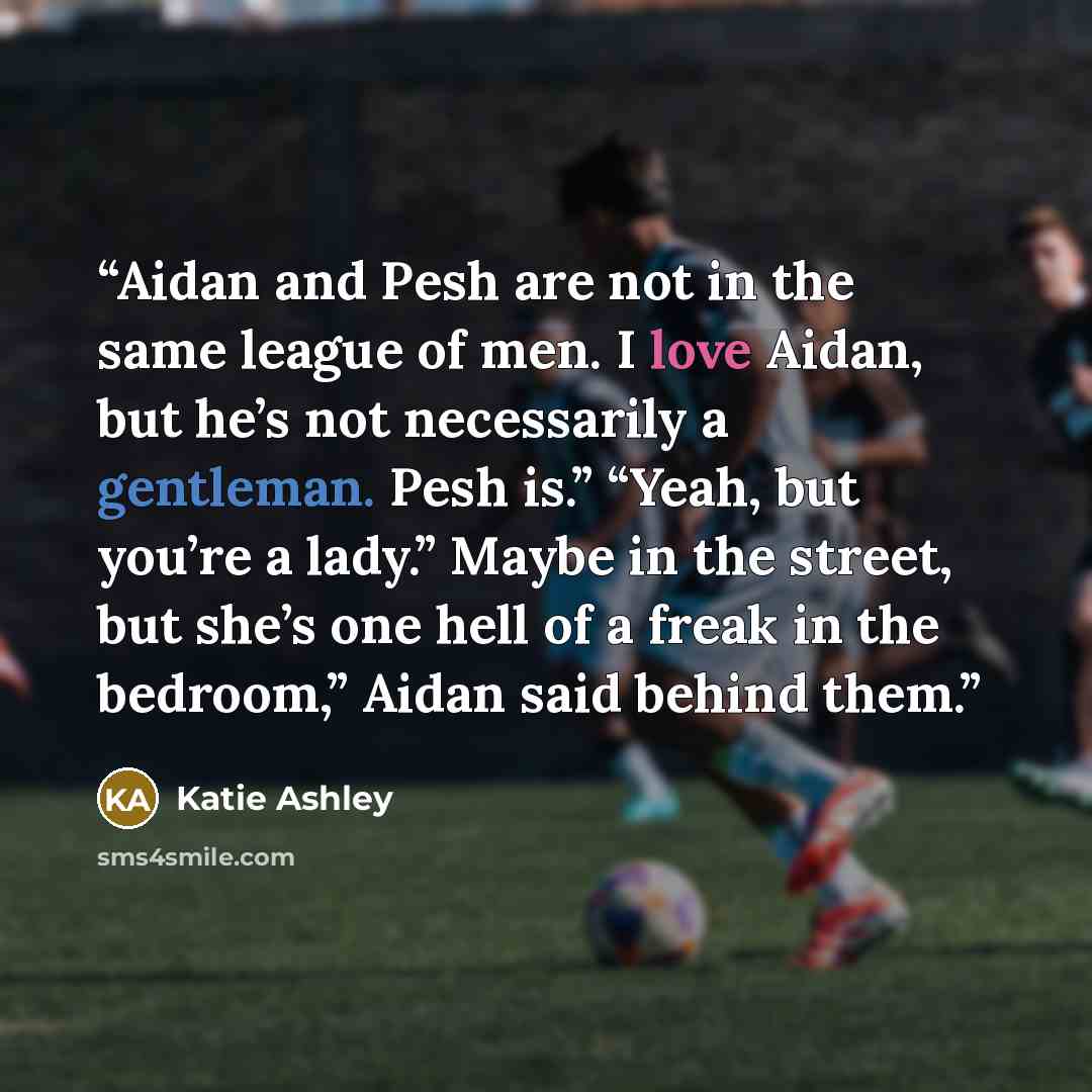 “Aidan and Pesh are not in the same league of men. I love Aidan, but he’s not necessarily a gentleman. Pesh is.” “Yeah, but you’re a lady.” Maybe in the street, but she’s one hell of a freak in the bedroom,” Aidan said behind them.” quote by Katie Ashley
