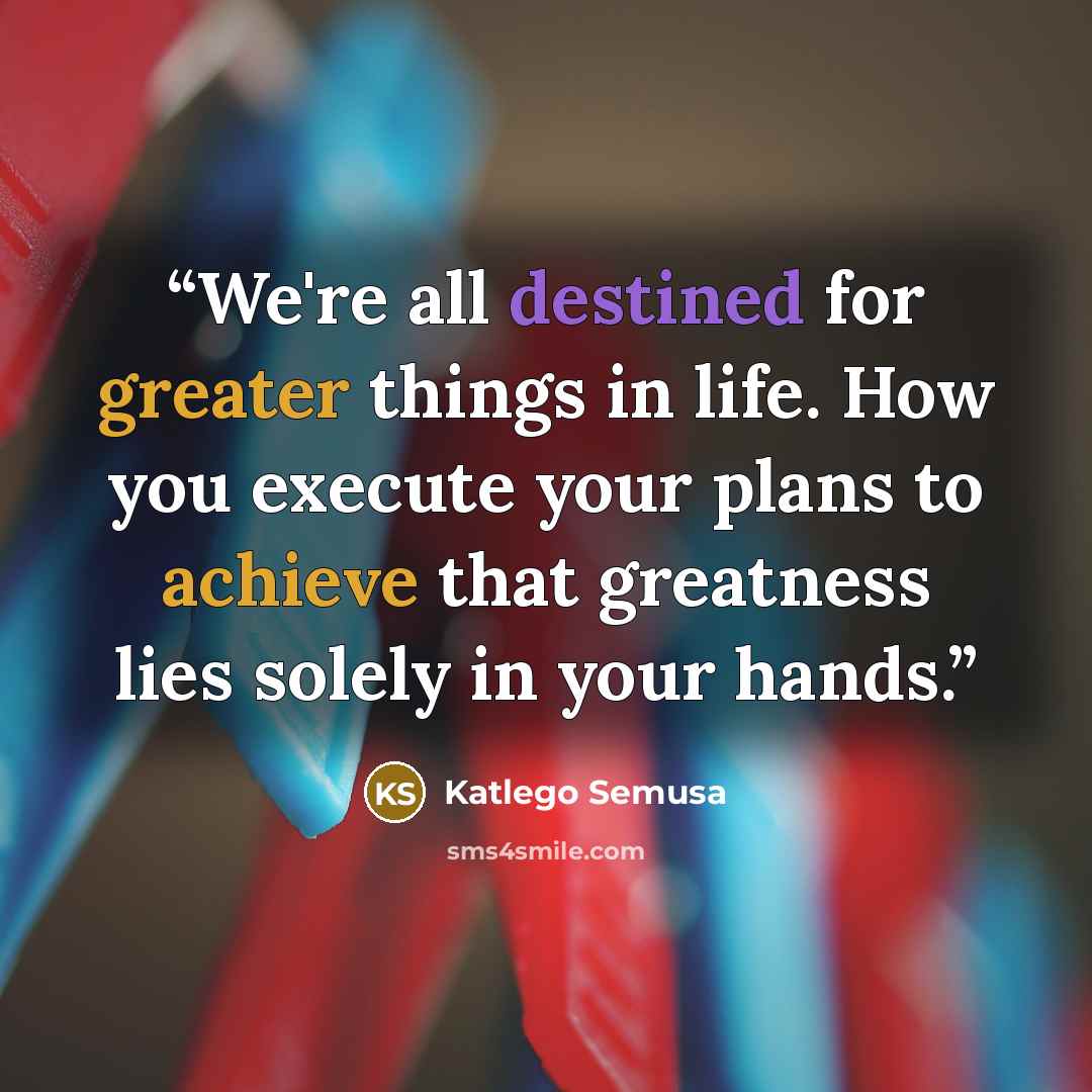 “We're all destined for greater things in life. How you execute your plans to achieve that greatness lies solely in your hands.” quote by Katlego Semusa