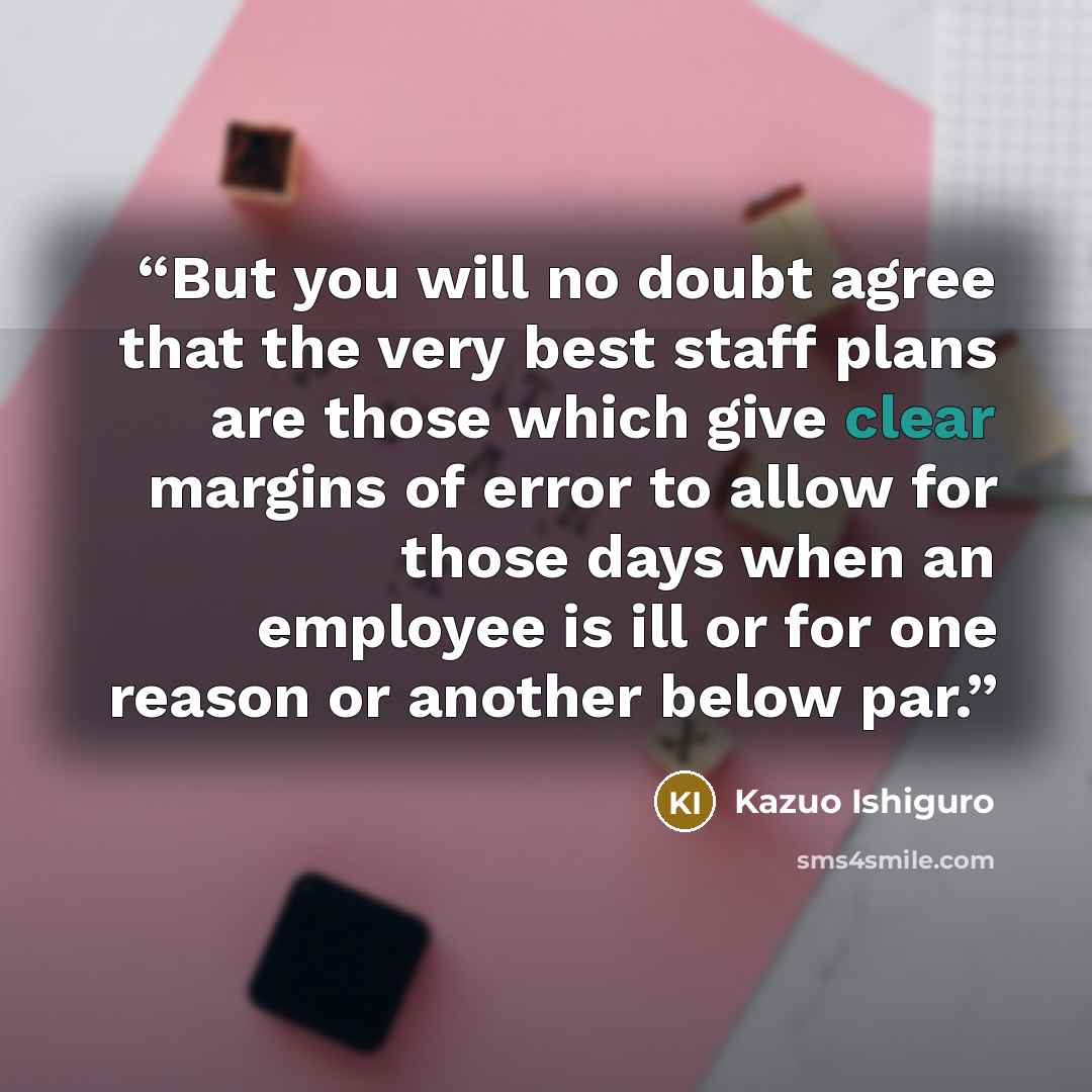“But you will no doubt agree that the very best staff plans are those which give clear margins of error to allow for those days when an employee is ill or for one reason or another below par.” quote by Kazuo Ishiguro