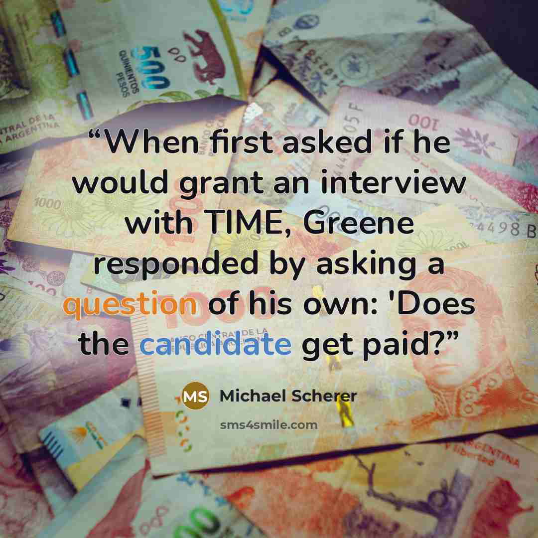 “When first asked if he would grant an interview with TIME, Greene responded by asking a question of his own: 'Does the candidate get paid?” quote by Michael Scherer