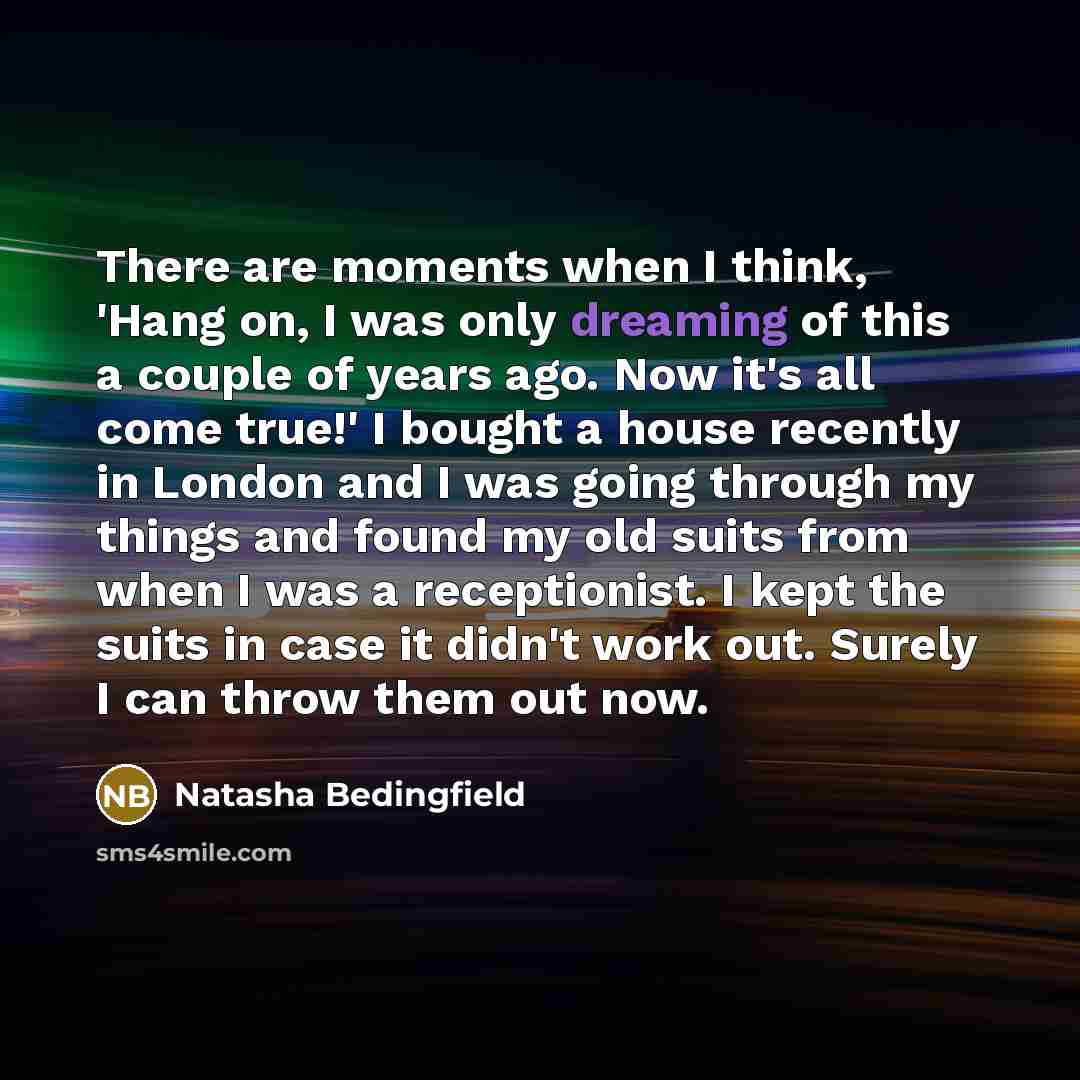 “There are moments when I think, 'Hang on, I was only dreaming of this a couple of years ago. Now it's all come true!' I bought a house recently in London and I was going through my things and found my old suits from when I was a receptionist. I kept the suits in case it didn't work out. Surely I…” quote by Natasha Bedingfield