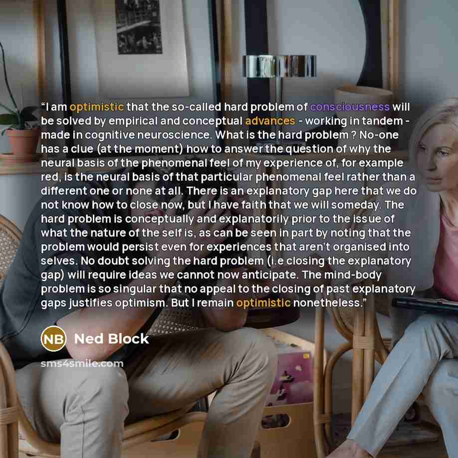 “I am optimistic that the so-called hard problem of consciousness will be solved by empirical and conceptual advances - working in tandem - made in cognitive neuroscience. What is the hard problem ? No-one has a clue (at the moment) how to answer the question of why the neural basis of the…” quote by Ned Block