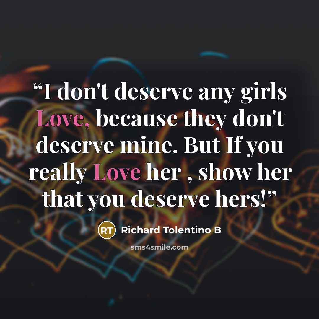 “I don't deserve any girls Love, because they don't deserve mine. But If you really Love her , show her that you deserve hers!” quote by Richard Tolentino B