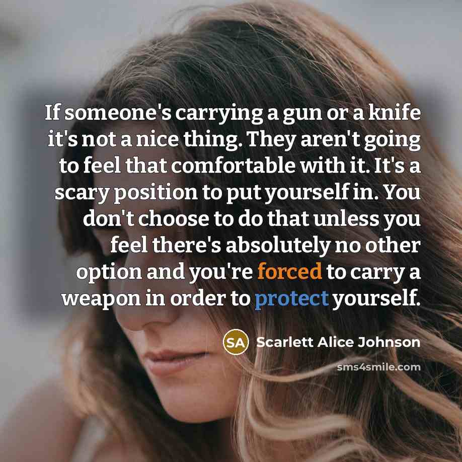 “If someone's carrying a gun or a knife it's not a nice thing. They aren't going to feel that comfortable with it. It's a scary position to put yourself in. You don't choose to do that unless you feel there's absolutely no other option and you're forced to carry a weapon in order to protect yourself.” quote by Scarlett Alice Johnson