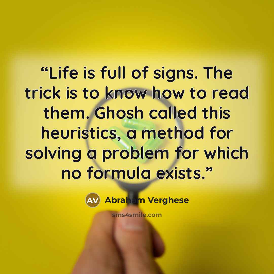 “Life is full of signs. The trick is to know how to read them. Ghosh called this heuristics, a method for solving a problem for which no formula exists.” quote by Abraham Verghese