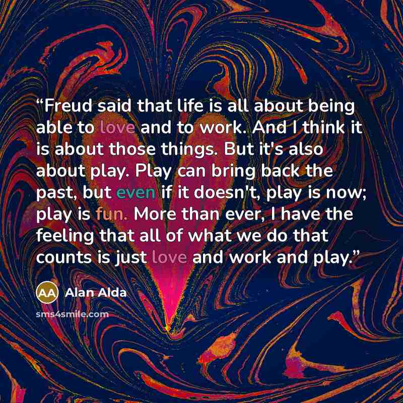 “Freud said that life is all about being able to love and to work. And I think it is about those things. But it's also about play. Play can bring back the past, but even if it doesn't, play is now; play is fun. More than ever, I have the feeling that all of what we do that counts is just love and…” quote by Alan Alda