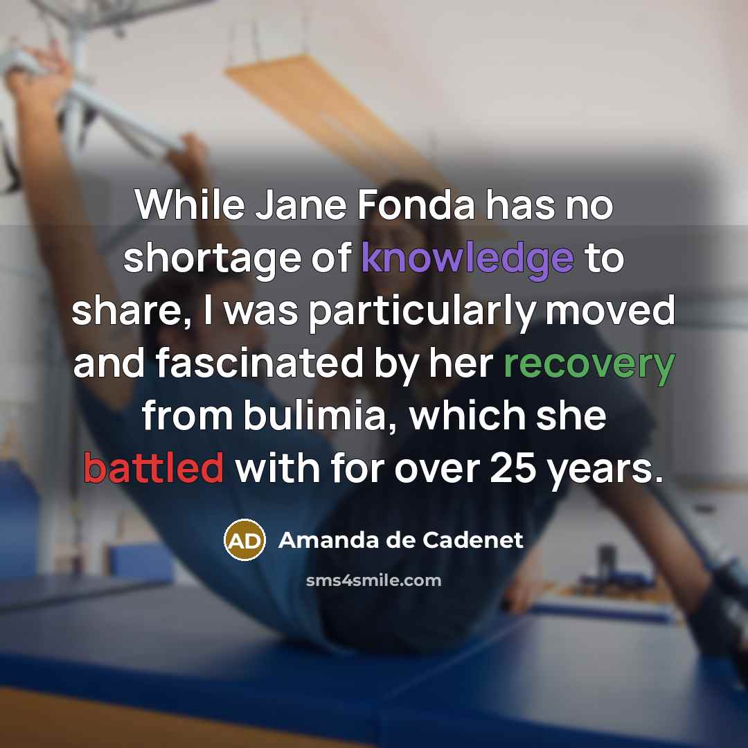 “While Jane Fonda has no shortage of knowledge to share, I was particularly moved and fascinated by her recovery from bulimia, which she battled with for over 25 years.” quote by Amanda de Cadenet