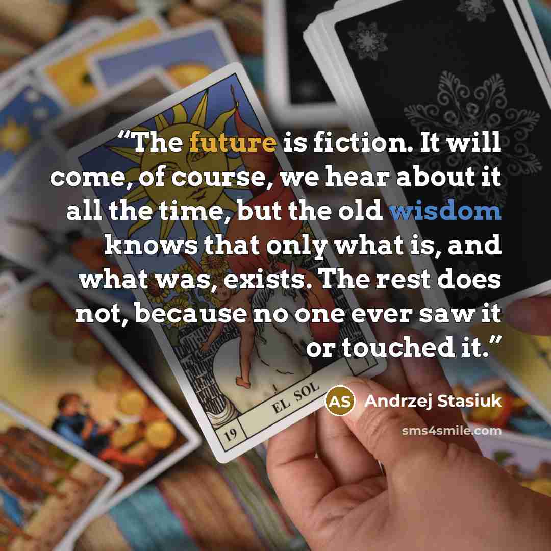 “The future is fiction. It will come, of course, we hear about it all the time, but the old wisdom knows that only what is, and what was, exists. The rest does not, because no one ever saw it or touched it.” quote by Andrzej Stasiuk